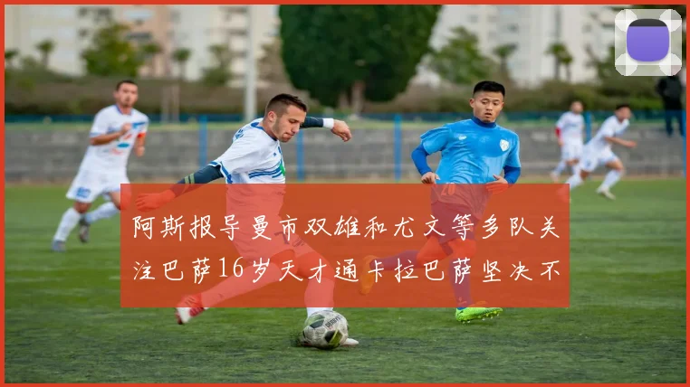 阿斯报导曼市双雄和尤文等多队关注巴萨16岁天才通卡拉巴萨坚决不放人
