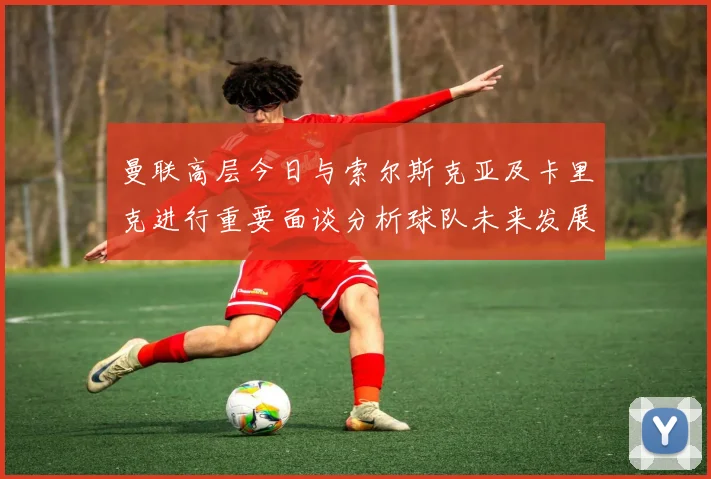 曼联高层今日与索尔斯克亚及卡里克进行重要面谈分析球队未来发展方向