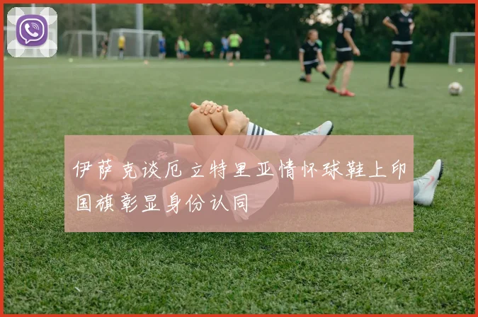 伊萨克谈厄立特里亚情怀球鞋上印国旗彰显身份认同