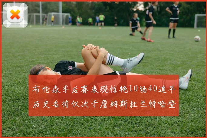 布伦森季后赛表现惊艳10场40追平历史名将仅次于詹姆斯杜兰特哈登
