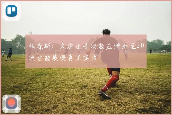 帕森斯：文班出手次数应增加至20次才能展现真正实力