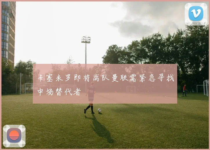 卡塞米罗即将离队曼联需紧急寻找中场替代者