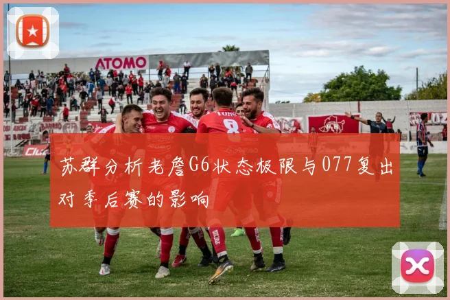 苏群分析老詹G6状态极限与077复出对季后赛的影响