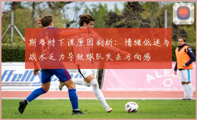 斯洛特下课原因剖析：情绪低迷与战术乏力导致球队失去方向感
