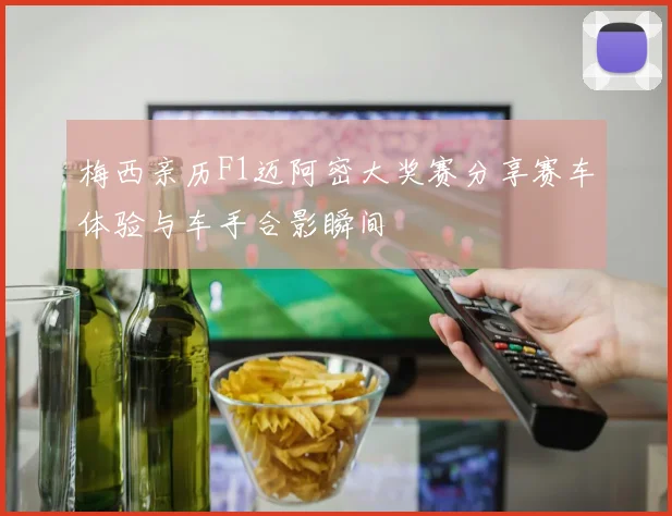 梅西亲历F1迈阿密大奖赛分享赛车体验与车手合影瞬间