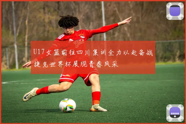 U17女篮前往四川集训全力以赴备战捷克世界杯展现青春风采